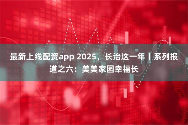 最新上线配资app 2025，长治这一年丨系列报道之六：美美家园幸福长