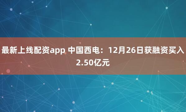 最新上线配资app 中国西电：12月26日获融资买入2.50亿元