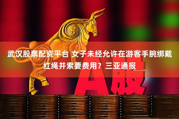 武汉股票配资平台 女子未经允许在游客手腕绑戴红绳并索要费用？三亚通报