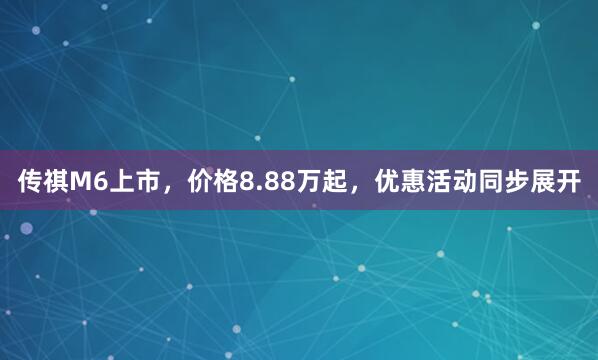 传祺M6上市，价格8.88万起，优惠活动同步展开