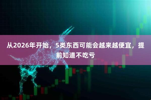 从2026年开始，5类东西可能会越来越便宜，提前知道不吃亏