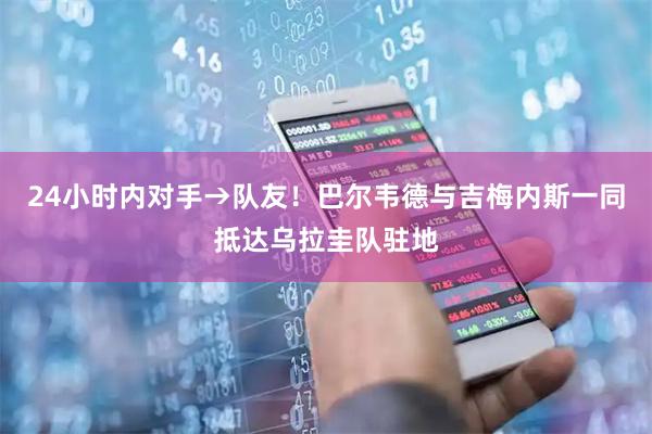 24小时内对手→队友！巴尔韦德与吉梅内斯一同抵达乌拉圭队驻地
