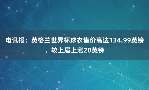 电讯报：英格兰世界杯球衣售价高达134.99英镑，较上届上涨20英镑