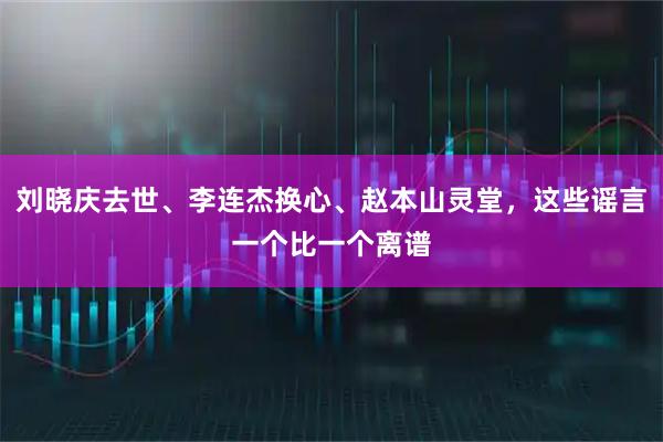 刘晓庆去世、李连杰换心、赵本山灵堂，这些谣言一个比一个离谱