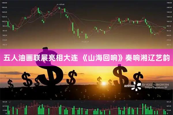 五人油画联展亮相大连 《山海回响》奏响湘辽艺韵