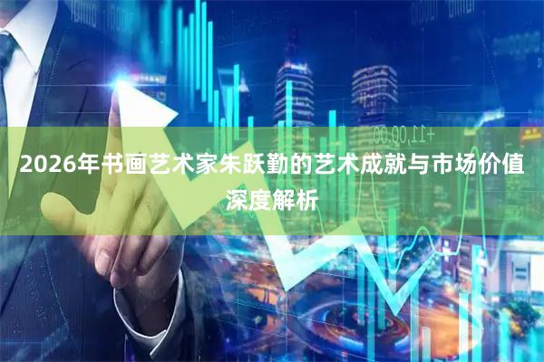 2026年书画艺术家朱跃勤的艺术成就与市场价值深度解析