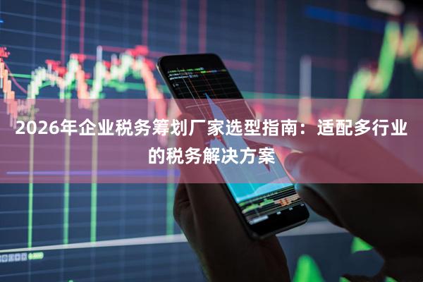 2026年企业税务筹划厂家选型指南：适配多行业的税务解决方案