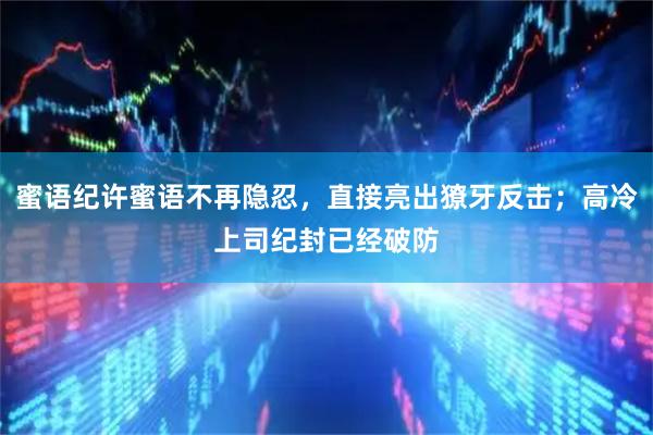 蜜语纪许蜜语不再隐忍，直接亮出獠牙反击；高冷上司纪封已经破防