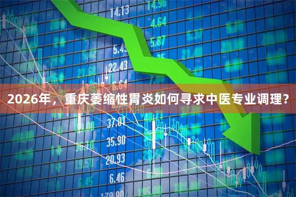 2026年，重庆萎缩性胃炎如何寻求中医专业调理？
