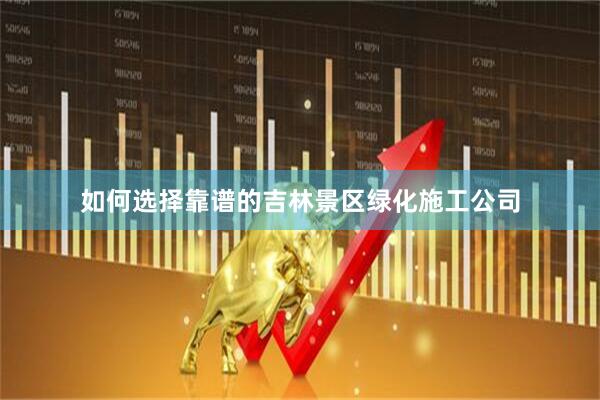 如何选择靠谱的吉林景区绿化施工公司