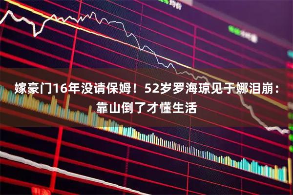 嫁豪门16年没请保姆！52岁罗海琼见于娜泪崩：靠山倒了才懂生活
