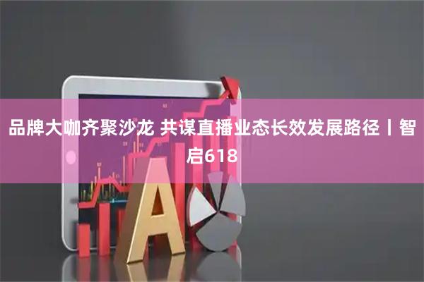 品牌大咖齐聚沙龙 共谋直播业态长效发展路径丨智启618