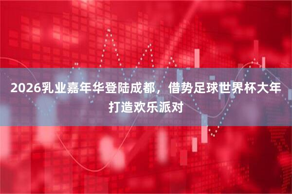 2026乳业嘉年华登陆成都，借势足球世界杯大年打造欢乐派对