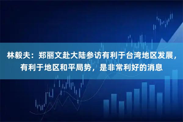 林毅夫：郑丽文赴大陆参访有利于台湾地区发展，有利于地区和平局势，是非常利好的消息