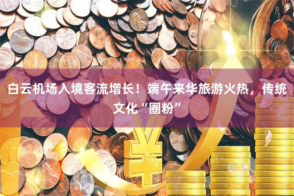 白云机场入境客流增长！端午来华旅游火热，传统文化“圈粉”