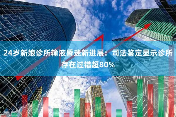 24岁新娘诊所输液昏迷新进展：司法鉴定显示诊所存在过错超80%