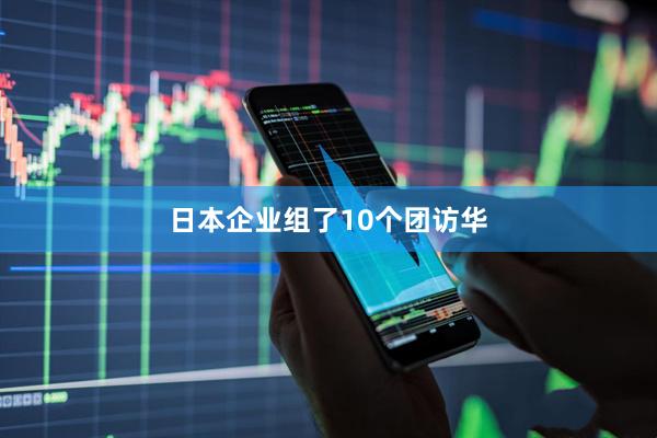 日本企业组了10个团访华