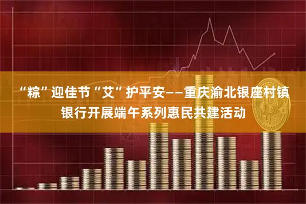 “粽”迎佳节“艾”护平安——重庆渝北银座村镇银行开展端午系列惠民共建活动