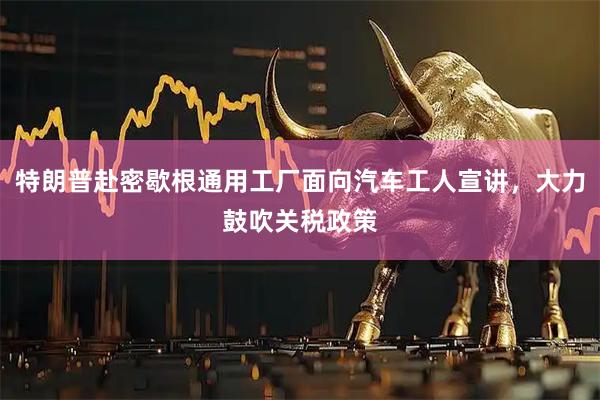 特朗普赴密歇根通用工厂面向汽车工人宣讲，大力鼓吹关税政策