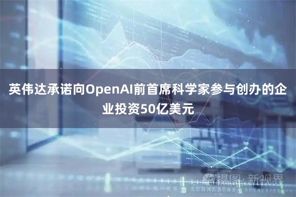 英伟达承诺向OpenAI前首席科学家参与创办的企业投资50亿美元