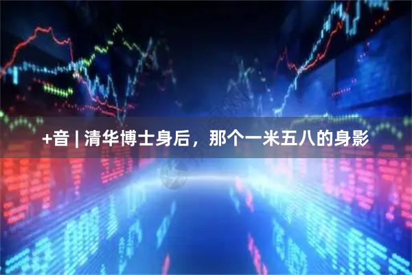 +音 | 清华博士身后，那个一米五八的身影